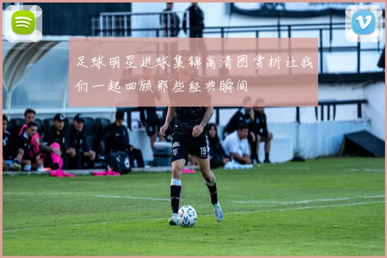 足球明星进球集锦高清图赏析让我们一起回顾那些经典瞬间