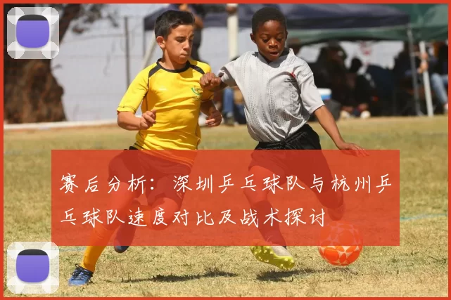 赛后分析：深圳乒乓球队与杭州乒乓球队速度对比及战术探讨