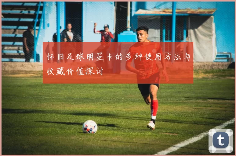 怀旧足球明星卡的多种使用方法与收藏价值探讨