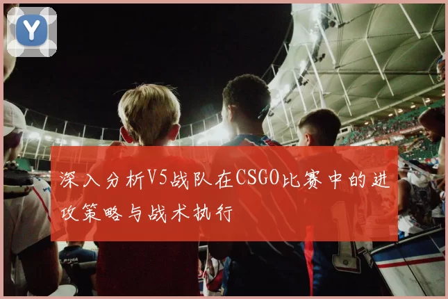 深入分析V5战队在CSGO比赛中的进攻策略与战术执行