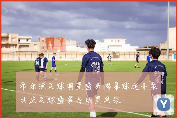 希尔顿足球明星盛典揭幕球迷齐聚共庆足球盛事与明星风采