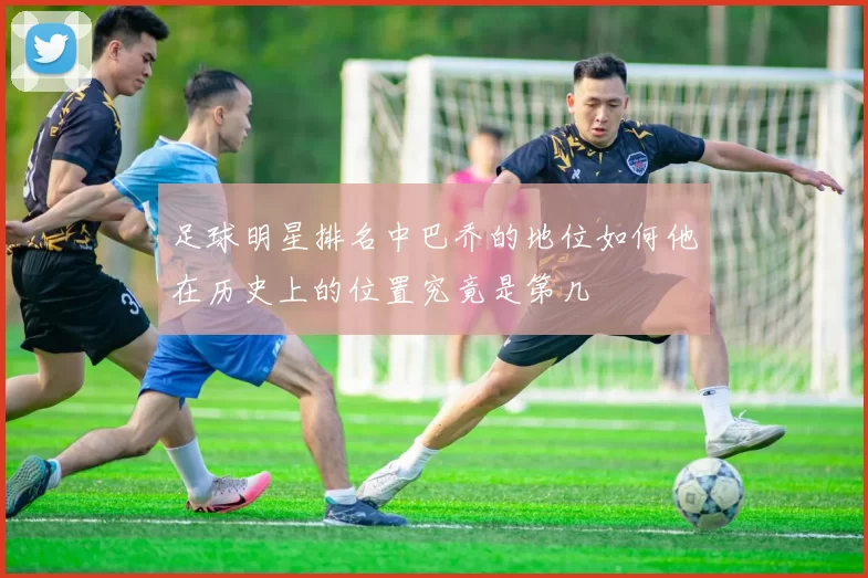足球明星排名中巴乔的地位如何他在历史上的位置究竟是第几