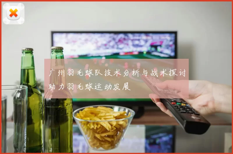 广州羽毛球队技术分析与战术探讨助力羽毛球运动发展