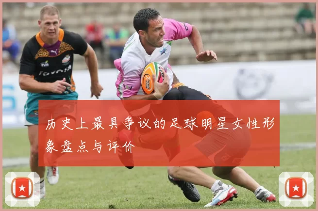 历史上最具争议的足球明星女性形象盘点与评价