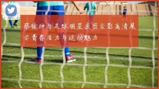 蔡徐坤与足球明星亲密合影高清展示青春活力与运动魅力