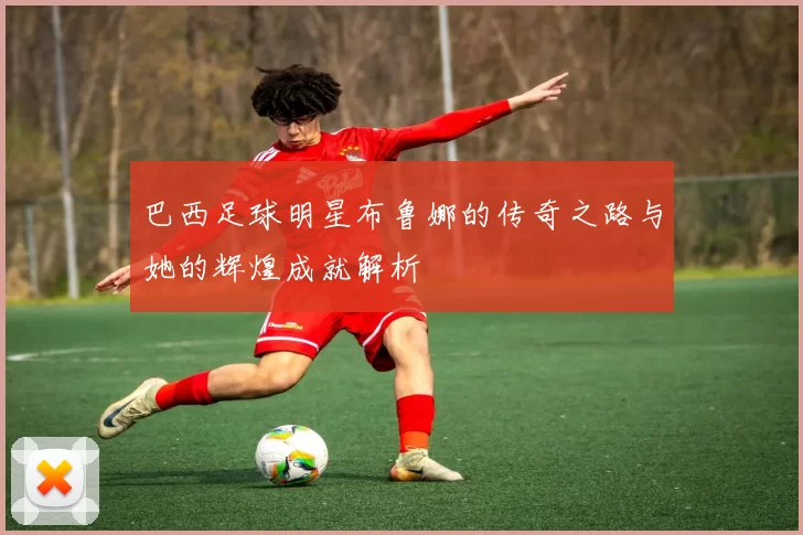 巴西足球明星布鲁娜的传奇之路与她的辉煌成就解析