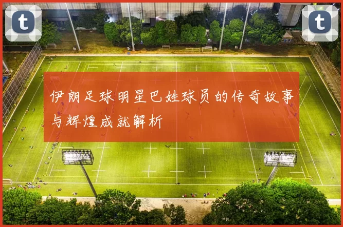 伊朗足球明星巴姓球员的传奇故事与辉煌成就解析
