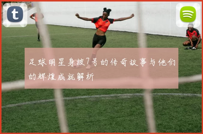 足球明星身披7号的传奇故事与他们的辉煌成就解析