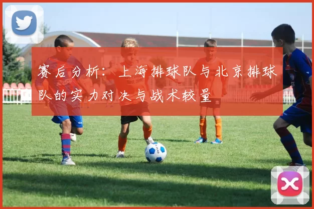 赛后分析：上海排球队与北京排球队的实力对决与战术较量
