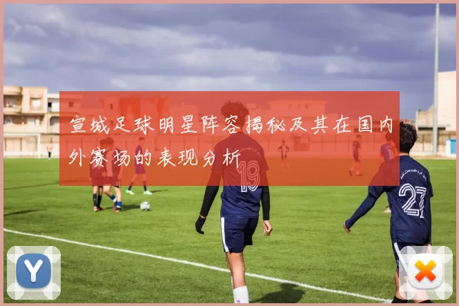 宣城足球明星阵容揭秘及其在国内外赛场的表现分析