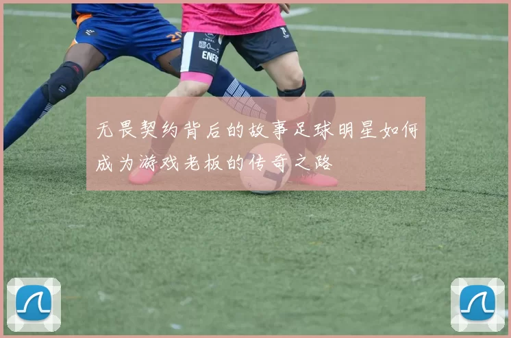 无畏契约背后的故事足球明星如何成为游戏老板的传奇之路