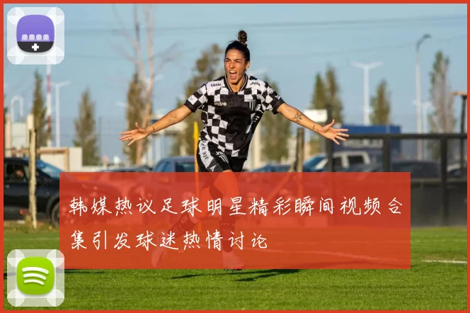 韩媒热议足球明星精彩瞬间视频合集引发球迷热情讨论