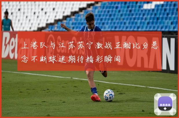 上港队与江苏苏宁激战正酣比分悬念不断球迷期待精彩瞬间