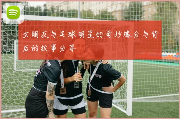 女朋友与足球明星的奇妙缘分与背后的故事分享