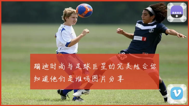 蹦迪时尚与足球巨星的完美结合你知道他们是谁吗图片分享