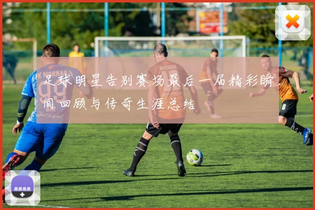 足球明星告别赛场最后一届精彩瞬间回顾与传奇生涯总结