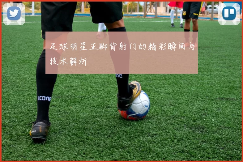 足球明星正脚背射门的精彩瞬间与技术解析
