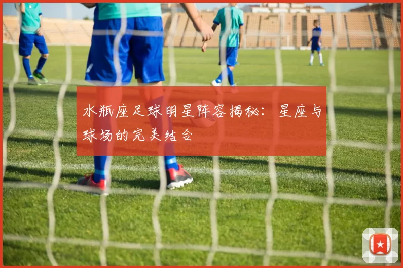 水瓶座足球明星阵容揭秘：星座与球场的完美结合