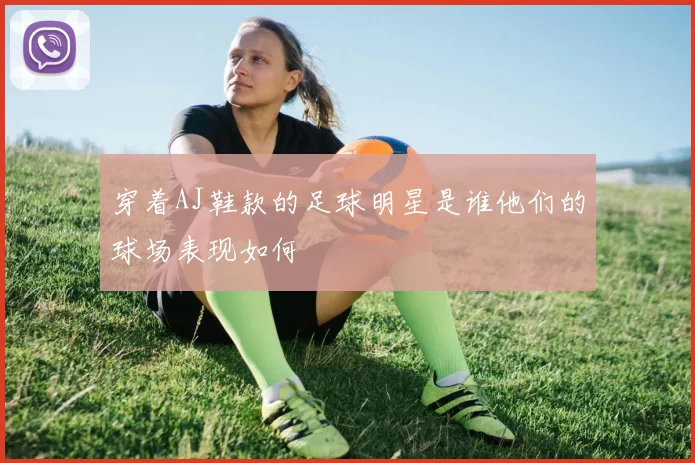 穿着AJ鞋款的足球明星是谁他们的球场表现如何