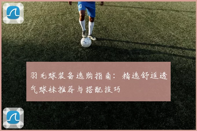 羽毛球装备选购指南：精选舒适透气球袜推荐与搭配技巧