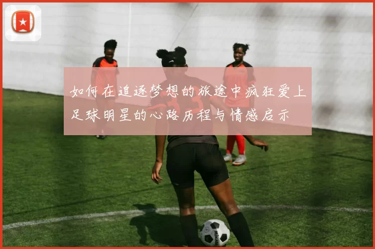 如何在追逐梦想的旅途中疯狂爱上足球明星的心路历程与情感启示