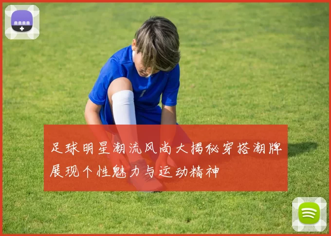 足球明星潮流风尚大揭秘穿搭潮牌展现个性魅力与运动精神