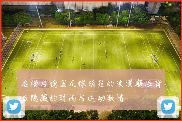 名模与德国足球明星的浪漫邂逅背后隐藏的时尚与运动激情