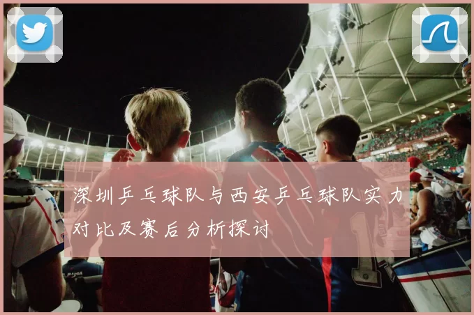 深圳乒乓球队与西安乒乓球队实力对比及赛后分析探讨