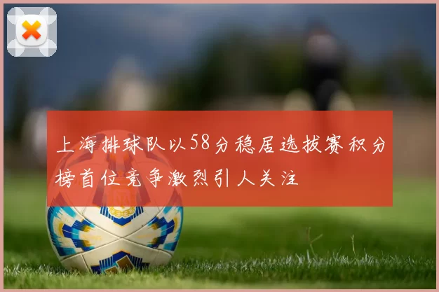 上海排球队以58分稳居选拔赛积分榜首位竞争激烈引人关注
