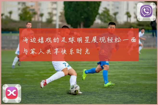 海边嬉戏的足球明星展现轻松一面与家人共享快乐时光