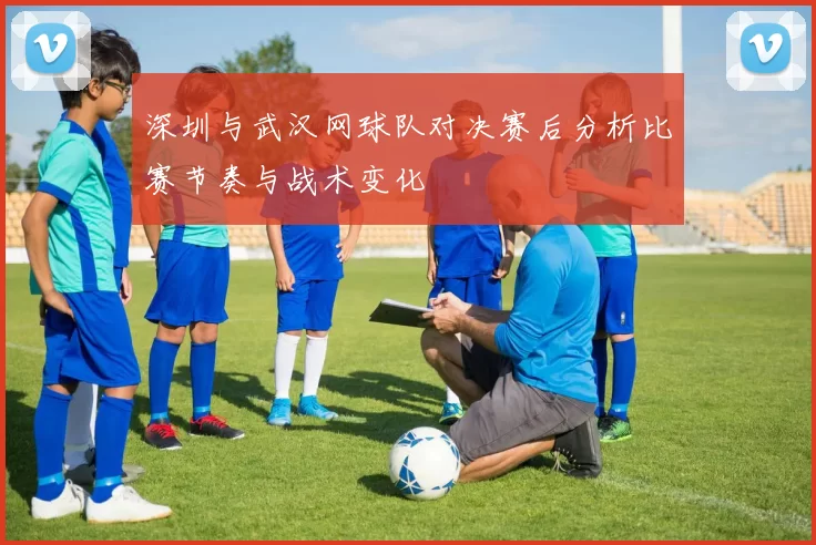 深圳与武汉网球队对决赛后分析比赛节奏与战术变化