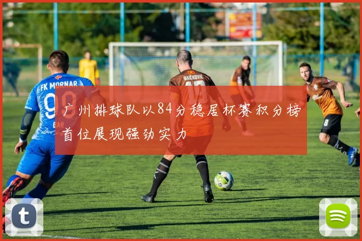 广州排球队以84分稳居杯赛积分榜首位展现强劲实力
