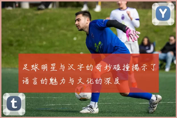 足球明星与汉字的奇妙碰撞揭示了语言的魅力与文化的深度