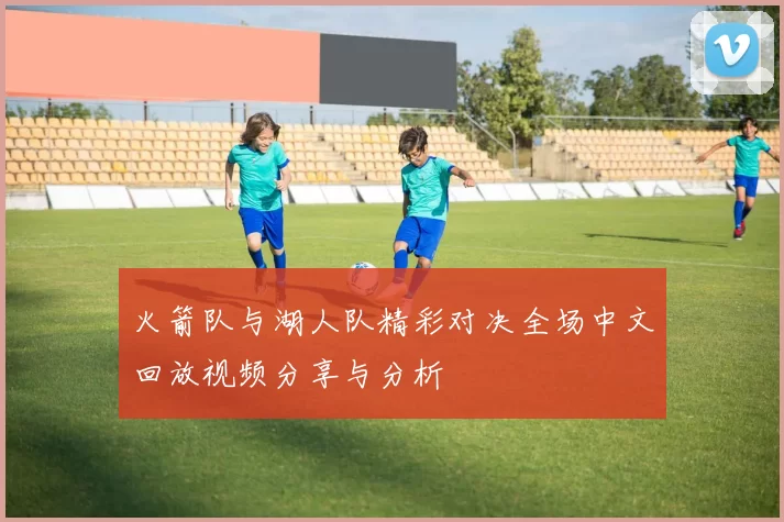 火箭队与湖人队精彩对决全场中文回放视频分享与分析