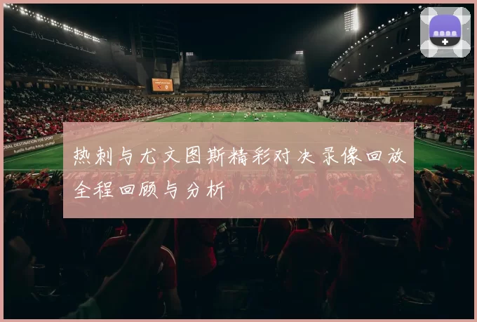 热刺与尤文图斯精彩对决录像回放全程回顾与分析
