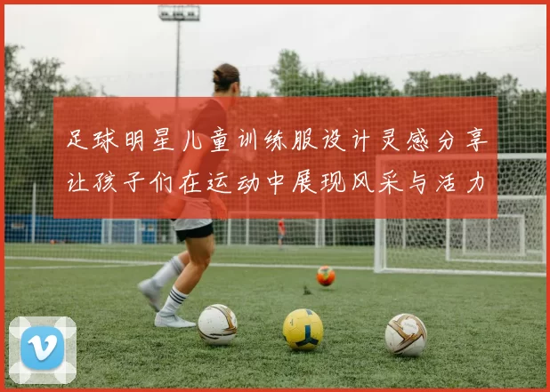 足球明星儿童训练服设计灵感分享让孩子们在运动中展现风采与活力