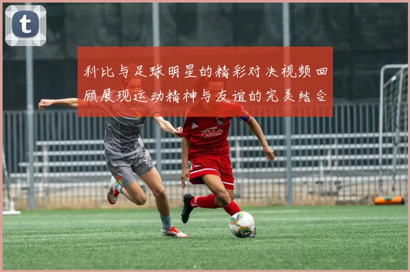 科比与足球明星的精彩对决视频回顾展现运动精神与友谊的完美结合