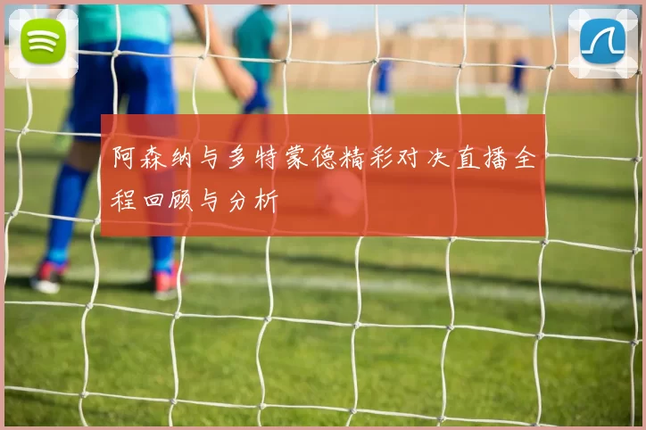 阿森纳与多特蒙德精彩对决直播全程回顾与分析