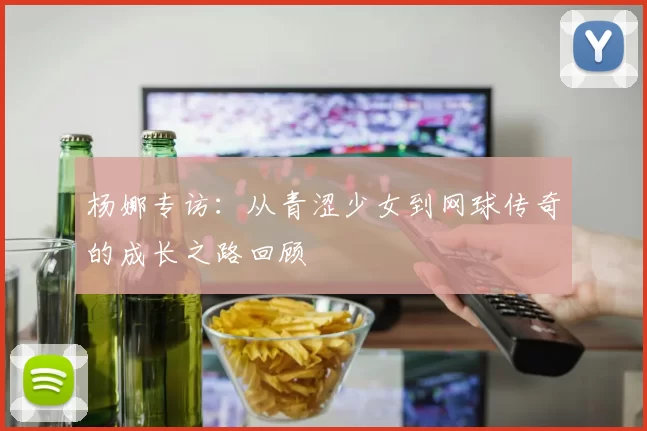 杨娜专访：从青涩少女到网球传奇的成长之路回顾