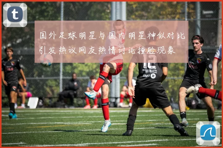 国外足球明星与国内明星神似对比引发热议网友热情讨论撞脸现象