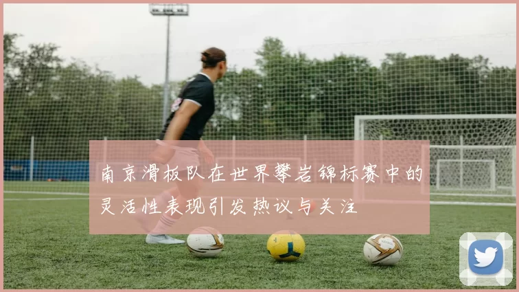南京滑板队在世界攀岩锦标赛中的灵活性表现引发热议与关注