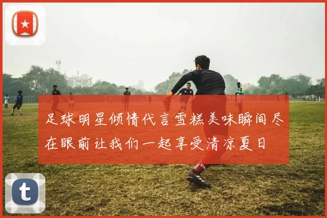 足球明星倾情代言雪糕美味瞬间尽在眼前让我们一起享受清凉夏日